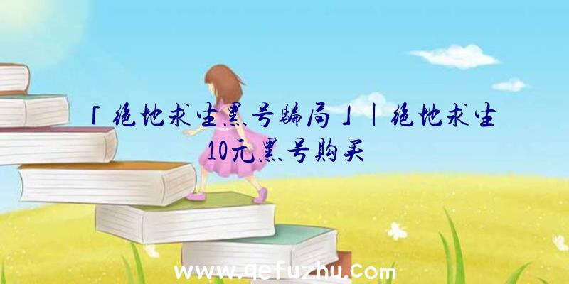 「绝地求生黑号骗局」|绝地求生10元黑号购买